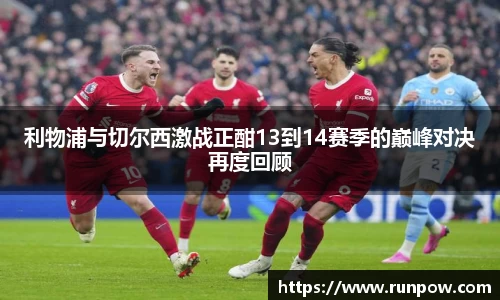 利物浦与切尔西激战正酣13到14赛季的巅峰对决再度回顾