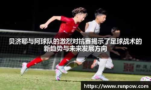 贝济耶与阿球队的激烈对抗赛揭示了足球战术的新趋势与未来发展方向